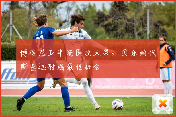 博洛尼亚半场围攻未果，贝尔纳代斯基远射成最佳机会