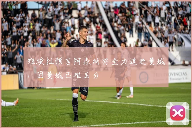 维埃拉预言阿森纳将全力追赶曼城，因曼城已难丢分