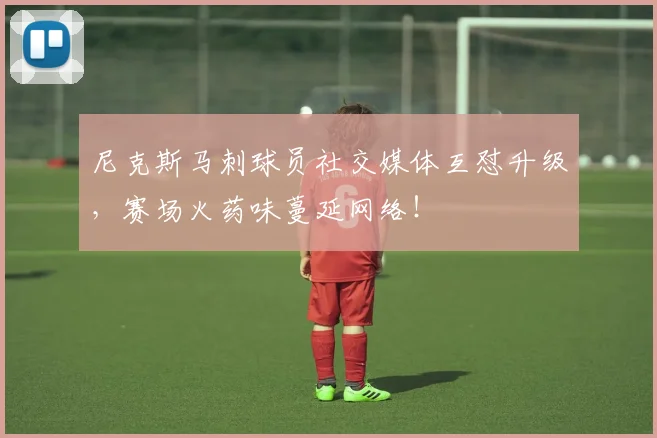 尼克斯马刺球员社交媒体互怼升级，赛场火药味蔓延网络！