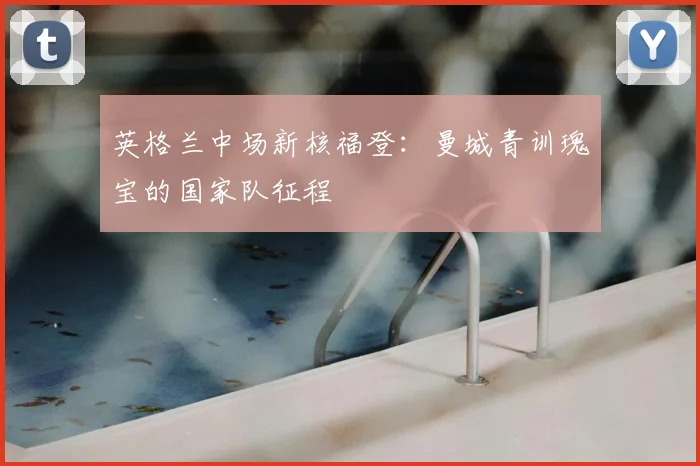 英格兰中场新核福登:曼城青训瑰宝的国家队征程