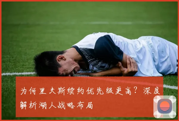 为何里夫斯续约优先级更高?深度解析湖人战略布局