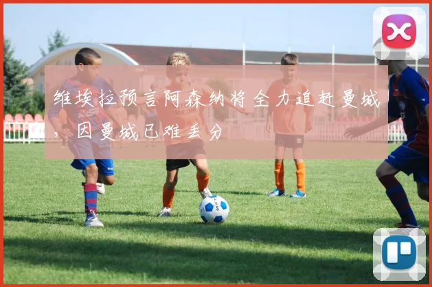 维埃拉预言阿森纳将全力追赶曼城，因曼城已难丢分