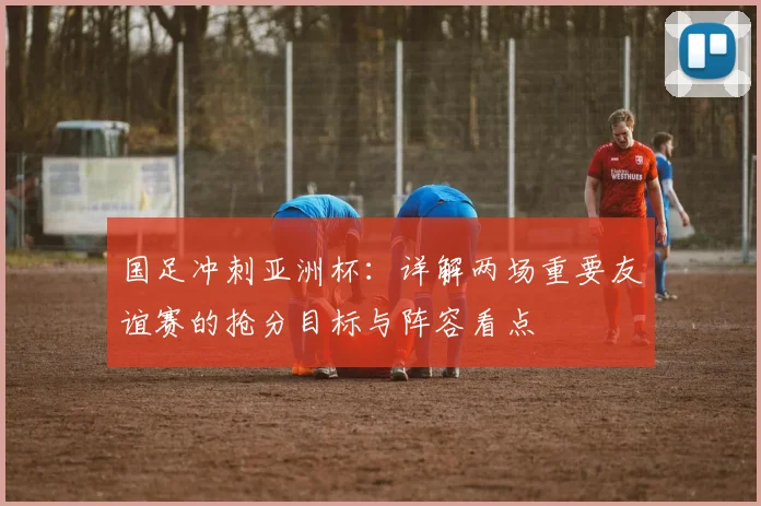 国足冲刺亚洲杯:详解两场重要友谊赛的抢分目标与阵容看点