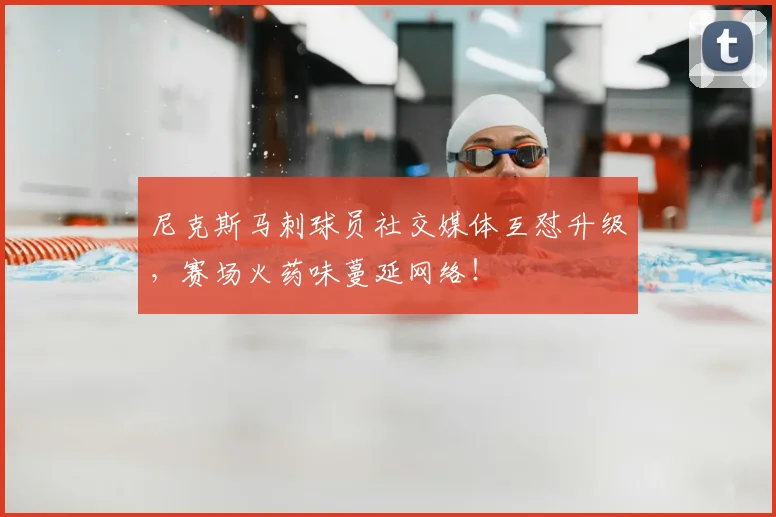 尼克斯马刺球员社交媒体互怼升级，赛场火药味蔓延网络！