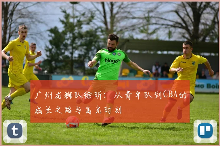 广州龙狮队徐昕：从青年队到CBA的成长之路与高光时刻