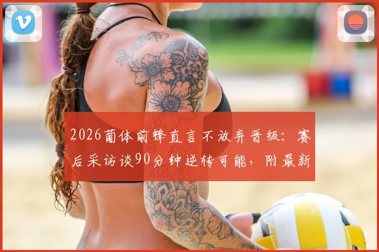 2026葡体前锋直言不放弃晋级:赛后采访谈90分钟逆转可能,附最新形势分析与前景解读