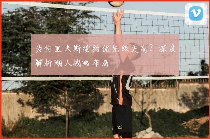 为何里夫斯续约优先级更高?深度解析湖人战略布局