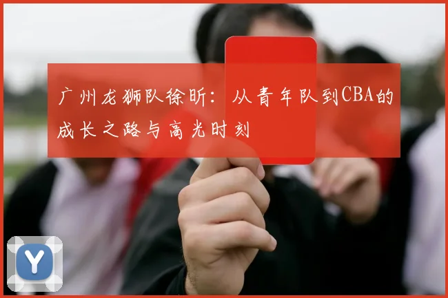 广州龙狮队徐昕:从青年队到CBA的成长之路与高光时刻