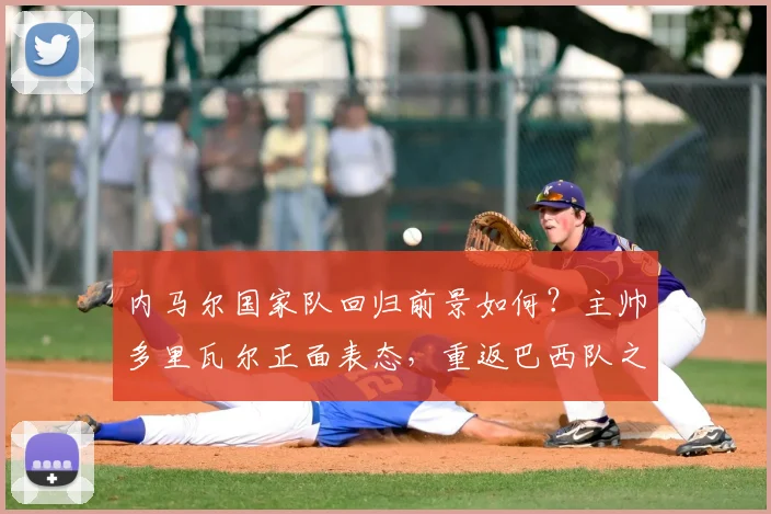 内马尔国家队回归前景如何?主帅多里瓦尔正面表态,重返巴西队之路清晰